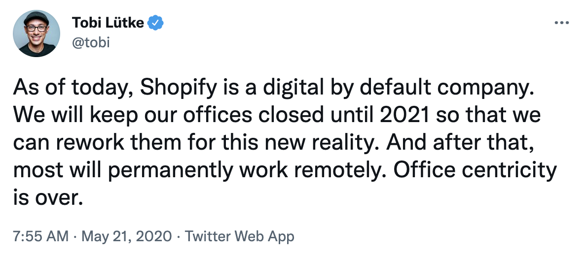 Tweet from @tobi: As of today, Shopify is a digital by default company. We will keep our offices closed until 2021 so that we can rework them for this new reality. And after that, most will permanently work remotely. Office centricity is over.